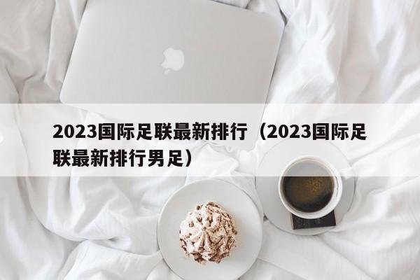 2023国际足联最新排行（2023国际足联最新排行男足）